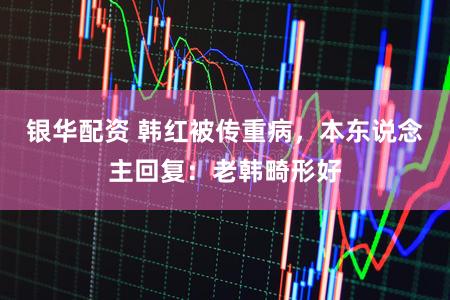 银华配资 韩红被传重病，本东说念主回复：老韩畸形好