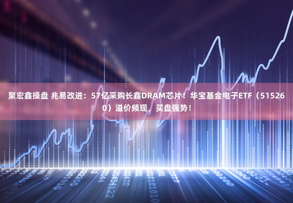 聚宏鑫操盘 兆易改进：57亿采购长鑫DRAM芯片！华宝基金电子ETF（515260）溢价频现，买盘强势！