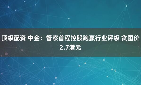 顶级配资 中金:督察首程控股跑赢行业评级 贪图价2.7港元
