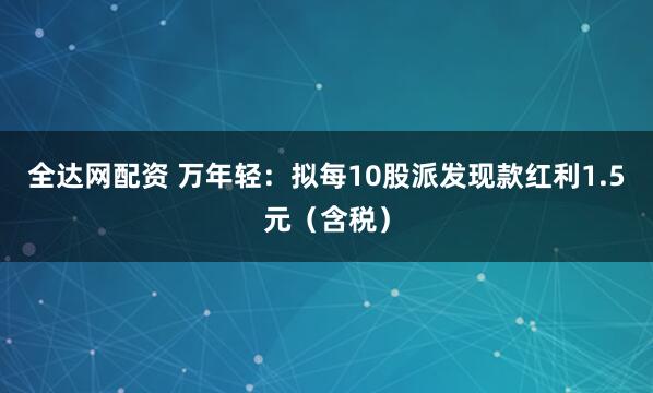 全达网配资 万年轻：拟每10股派发现款红利1.5元（含税）