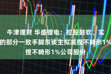 牛津理财 华盛锂电：控股鼓吹、实控东谈主的部分一致手脚东谈主拟减捏不畸形1%公司股份