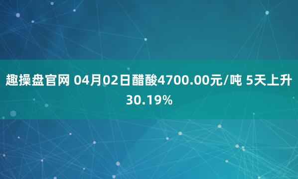 趣操盘官网 04月02日醋酸4700.00元/吨 5天上升30.19%