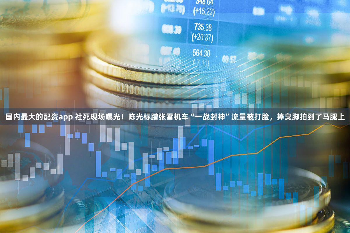 国内最大的配资app 社死现场曝光！陈光标蹭张雪机车“一战封神”流量被打脸，捧臭脚拍到了马腿上