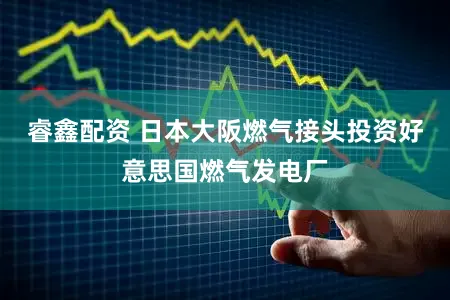 睿鑫配资 日本大阪燃气接头投资好意思国燃气发电厂