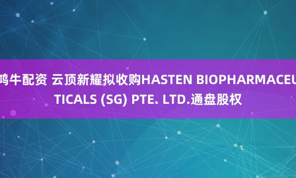 鸿牛配资 云顶新耀拟收购HASTEN BIOPHARMACEUTICALS (SG) PTE. LTD.通盘股权