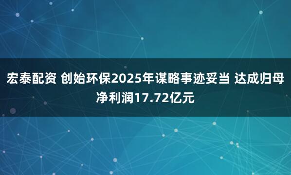宏泰配资 创始环保2025年谋略事迹妥当 达成归母净利润17.72亿元