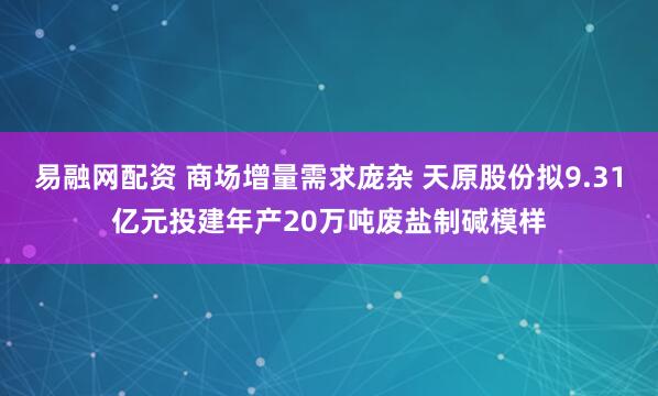 易融网配资 商场增量需求庞杂 天原股份拟9.31亿元投建年产20万吨废盐制碱模样