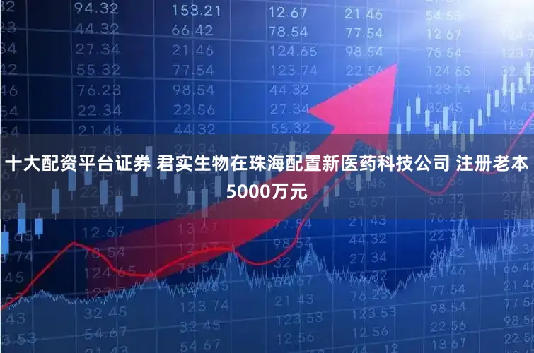 十大配资平台证券 君实生物在珠海配置新医药科技公司 注册老本5000万元