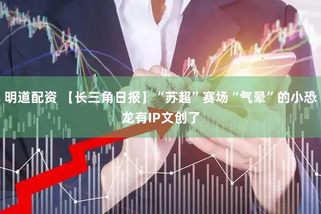 明道配资 【长三角日报】“苏超”赛场“气晕”的小恐龙有IP文创了
