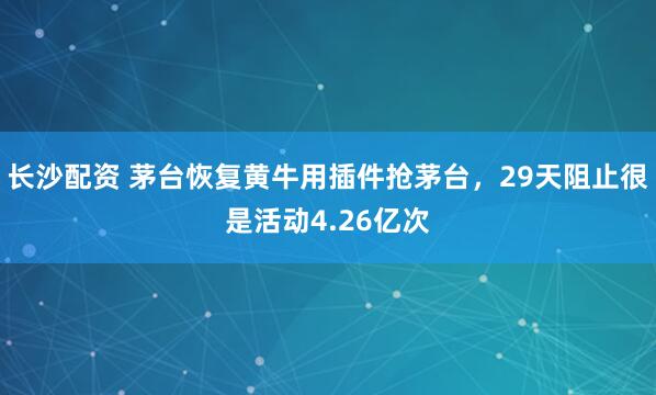 长沙配资 茅台恢复黄牛用插件抢茅台，29天阻止很是活动4.26亿次