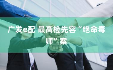 广发e配 最高检先容“绝命毒师”案