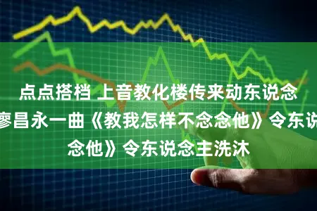 点点搭档 上音教化楼传来动东说念主歌声，廖昌永一曲《教我怎样不念念他》令东说念主洗沐