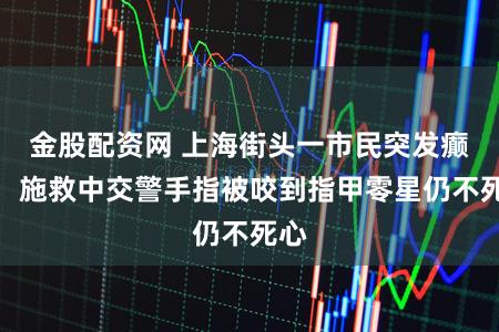 金股配资网 上海街头一市民突发癫痫，施救中交警手指被咬到指甲零星仍不死心