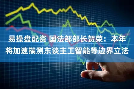 易操盘配资 国法部部长贺荣:本年将加速揣测东谈主工智能等边界立法