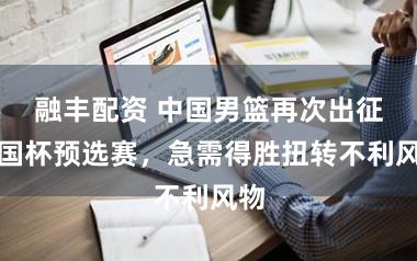 融丰配资 中国男篮再次出征全国杯预选赛，急需得胜扭转不利风物