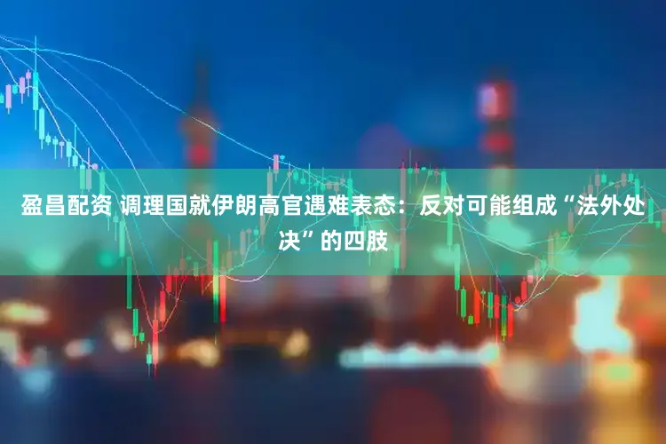 盈昌配资 调理国就伊朗高官遇难表态：反对可能组成“法外处决”的四肢