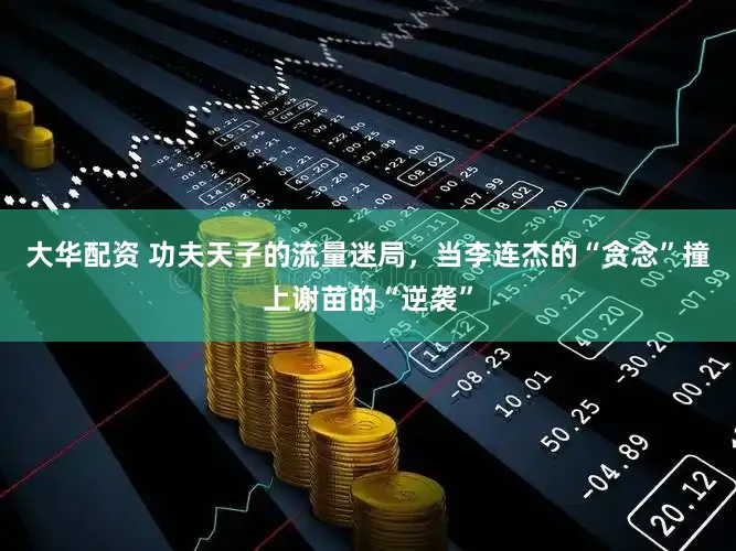 大华配资 功夫天子的流量迷局，当李连杰的“贪念”撞上谢苗的“逆袭”