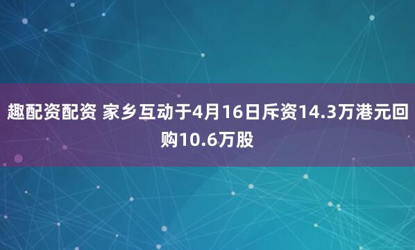 趣配资配资 家乡互动于4月16日斥资14.3万港元回购10.6万股