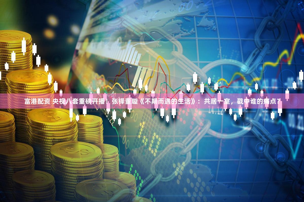 富港配资 央视八套重磅开播！张铎董璇《不期而遇的生活》：共居一室，戳中谁的痛点？
