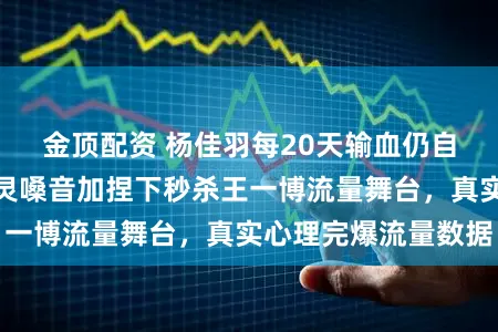 金顶配资 杨佳羽每20天输血仍自信走台，周深空灵嗓音加捏下秒杀王一博流量舞台，真实心理完爆流量数据