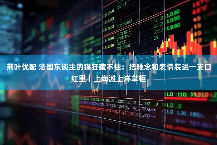 荆叶优配 法国东谈主的猖狂藏不住：把驰念和表情装进一支口红里丨上海滩上洋掌柜