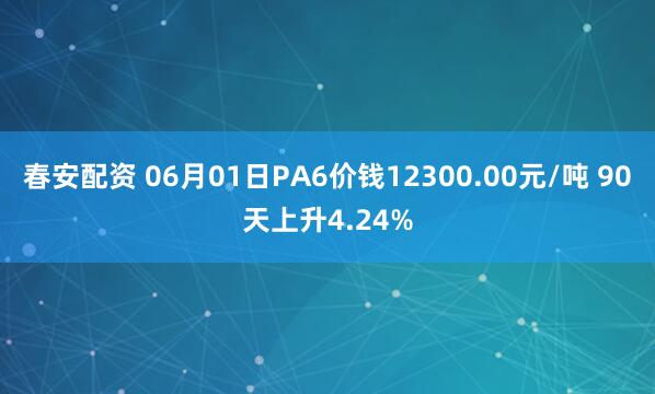春安配资 06月01日PA6价钱12300.00元/吨 90天上升4.24%