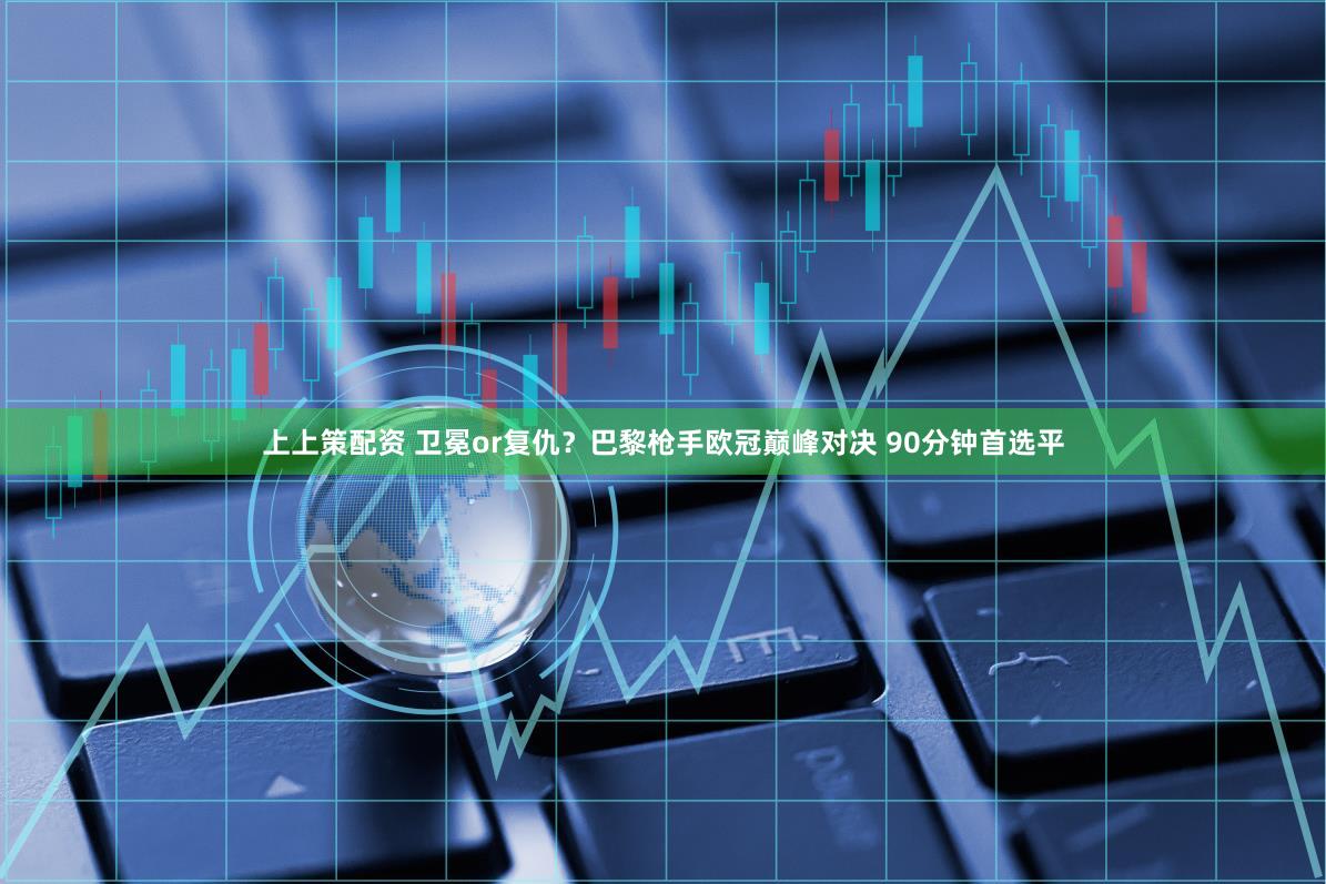 上上策配资 卫冕or复仇？巴黎枪手欧冠巅峰对决 90分钟首选平