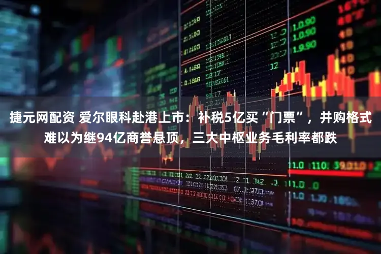 捷元网配资 爱尔眼科赴港上市：补税5亿买“门票”，并购格式难以为继94亿商誉悬顶，三大中枢业务毛利率都跌